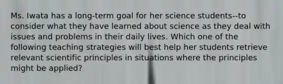 Ms. Iwata has a long-term goal for her science students--to consider what they have learned about science as they deal with issues and problems in their daily lives. Which one of the following teaching strategies will best help her students retrieve relevant scientific principles in situations where the principles might be applied?