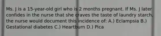 Ms. J is a 15-year-old girl who is 2 months pregnant. If Ms. J later confides in the nurse that she craves the taste of laundry starch, the nurse would document this incidence of: A.) Eclampsia B.) Gestational diabetes C.) Heartburn D.) Pica