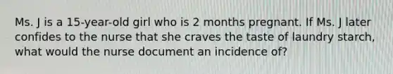 Ms. J is a 15-year-old girl who is 2 months pregnant. If Ms. J later confides to the nurse that she craves the taste of laundry starch, what would the nurse document an incidence of?