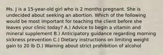 Ms. J is a 15-year-old girl who is 2 months pregnant. She is undecided about seeking an abortion. Which of the following would be most important for teaching the client before she leaves your clinic today? A.) Advice to begin a vitamin and mineral supplement B.) Anticipatory guidance regarding morning sickness prevention C.) Dietary instructions on limiting weight gain to 20 lb D.) Warning about strict prohibition of alcohol