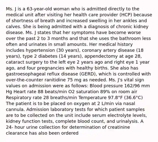 Ms. J is a 63-year-old woman who is admitted directly to the medical unit after visiting her health care provider (HCP) because of shortness of breath and increased swelling in her ankles and calves. She is being admitted with a diagnosis of chronic kidney disease. Ms. J states that her symptoms have become worse over the past 2 to 3 months and that she uses the bathroom less often and urinates in small amounts. Her medical history includes hypertension (30 years), coronary artery disease (18 years), type 2 diabetes (14 years), appendectomy at age 28, cataract surgery to the left eye 2 years ago and right eye 1 year ago, and four pregnancies with healthy births. She also has gastroesophageal reflux disease (GERD), which is controlled with over-the-counter ranitidine 75 mg as needed. Ms. J's vital sign values on admission were as follows: Blood pressure 162/96 mm Hg Heart rate 88 beats/min O2 saturation 89% on room air Respiratory rate 28 breaths/min Temperature 97.8°F (36.6°C) The patient is to be placed on oxygen at 2 L/min via nasal cannula. Admission laboratory tests for which patient samples are to be collected on the unit include serum electrolyte levels, kidney function tests, complete blood count, and urinalysis. A 24- hour urine collection for determination of creatinine clearance has also been ordered