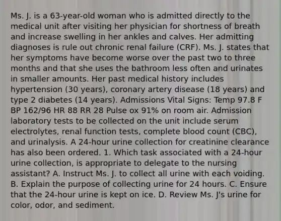 Ms. J. is a 63-year-old woman who is admitted directly to the medical unit after visiting her physician for shortness of breath and increase swelling in her ankles and calves. Her admitting diagnoses is rule out chronic renal failure (CRF). Ms. J. states that her symptoms have become worse over the past two to three months and that she uses the bathroom less often and urinates in smaller amounts. Her past medical history includes hypertension (30 years), coronary artery disease (18 years) and type 2 diabetes (14 years). Admissions Vital Signs: Temp 97.8 F BP 162/96 HR 88 RR 28 Pulse ox 91% on room air. Admission laboratory tests to be collected on the unit include serum electrolytes, renal function tests, complete blood count (CBC), and urinalysis. A 24-hour urine collection for creatinine clearance has also been ordered. 1. Which task associated with a 24-hour urine collection, is appropriate to delegate to the nursing assistant? A. Instruct Ms. J. to collect all urine with each voiding. B. Explain the purpose of collecting urine for 24 hours. C. Ensure that the 24-hour urine is kept on ice. D. Review Ms. J's urine for color, odor, and sediment.