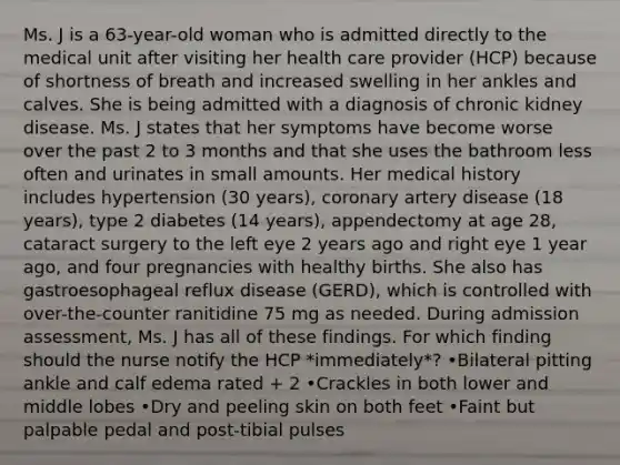 Ms. J is a 63-year-old woman who is admitted directly to the medical unit after visiting her health care provider (HCP) because of shortness of breath and increased swelling in her ankles and calves. She is being admitted with a diagnosis of chronic kidney disease. Ms. J states that her symptoms have become worse over the past 2 to 3 months and that she uses the bathroom less often and urinates in small amounts. Her medical history includes hypertension (30 years), coronary artery disease (18 years), type 2 diabetes (14 years), appendectomy at age 28, cataract surgery to the left eye 2 years ago and right eye 1 year ago, and four pregnancies with healthy births. She also has gastroesophageal reflux disease (GERD), which is controlled with over-the-counter ranitidine 75 mg as needed. During admission assessment, Ms. J has all of these findings. For which finding should the nurse notify the HCP *immediately*? •Bilateral pitting ankle and calf edema rated + 2 •Crackles in both lower and middle lobes •Dry and peeling skin on both feet •Faint but palpable pedal and post-tibial pulses