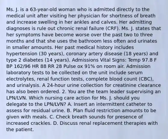 Ms. J. is a 63-year-old woman who is admitted directly to the medical unit after visiting her physician for shortness of breath and increase swelling in her ankles and calves. Her admitting diagnoses is rule out chronic renal failure (CRF). Ms. J. states that her symptoms have become worse over the past two to three months and that she uses the bathroom less often and urinates in smaller amounts. Her past medical history includes hypertension (30 years), coronary artery disease (18 years) and type 2 diabetes (14 years). Admissions Vital Signs: Temp 97.8 F BP 162/96 HR 88 RR 28 Pulse ox 91% on room air. Admission laboratory tests to be collected on the unit include serum electrolytes, renal function tests, complete blood count (CBC), and urinalysis. A 24-hour urine collection for creatinine clearance has also been ordered. 2. You are the team leader supervising an LPN/LVN. Which nursing care action for Ms. J. should you delegate to the LPN/LVN? A. Insert an intermittent catheter to assess for residual urine. B. Plan fluid restriction amounts to be given with meals. C. Check breath sounds for presence of increased crackles. D. Discuss renal replacement therapies with the patient.