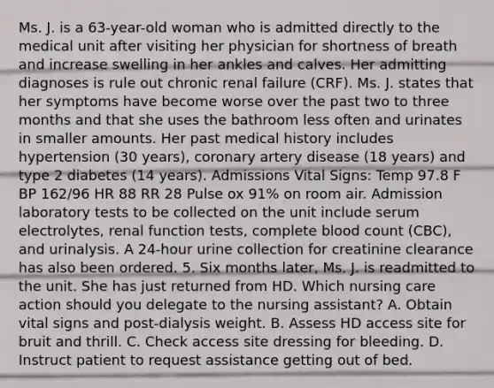 Ms. J. is a 63-year-old woman who is admitted directly to the medical unit after visiting her physician for shortness of breath and increase swelling in her ankles and calves. Her admitting diagnoses is rule out chronic renal failure (CRF). Ms. J. states that her symptoms have become worse over the past two to three months and that she uses the bathroom less often and urinates in smaller amounts. Her past medical history includes hypertension (30 years), coronary artery disease (18 years) and type 2 diabetes (14 years). Admissions Vital Signs: Temp 97.8 F BP 162/96 HR 88 RR 28 Pulse ox 91% on room air. Admission laboratory tests to be collected on the unit include serum electrolytes, renal function tests, complete blood count (CBC), and urinalysis. A 24-hour urine collection for creatinine clearance has also been ordered. 5. Six months later, Ms. J. is readmitted to the unit. She has just returned from HD. Which nursing care action should you delegate to the nursing assistant? A. Obtain vital signs and post-dialysis weight. B. Assess HD access site for bruit and thrill. C. Check access site dressing for bleeding. D. Instruct patient to request assistance getting out of bed.