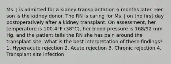 Ms. J is admitted for a kidney transplantation 6 months later. Her son is the kidney donor. The RN is caring for Ms. J on the first day postoperatively after a kidney transplant. On assessment, her temperature is 100.4°F (38°C), her blood pressure is 168/92 mm Hg, and the patient tells the RN she has pain around the transplant site. What is the best interpretation of these findings? 1. Hyperacute rejection 2. Acute rejection 3. Chronic rejection 4. Transplant site infection