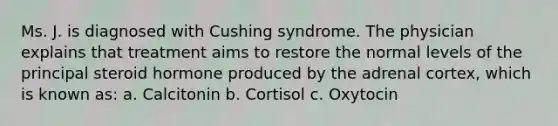 Ms. J. is diagnosed with Cushing syndrome. The physician explains that treatment aims to restore the normal levels of the principal steroid hormone produced by the adrenal cortex, which is known as: a. Calcitonin b. Cortisol c. Oxytocin