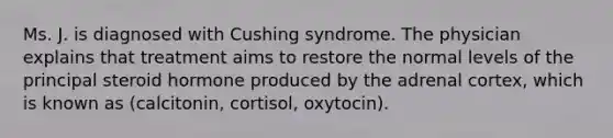 Ms. J. is diagnosed with Cushing syndrome. The physician explains that treatment aims to restore the normal levels of the principal steroid hormone produced by the adrenal cortex, which is known as (calcitonin, cortisol, oxytocin).