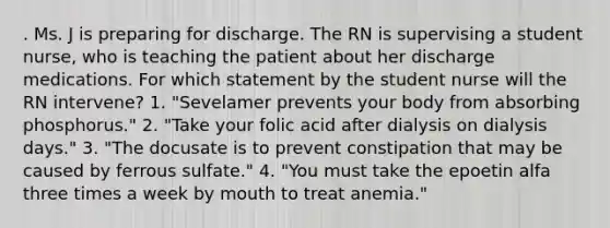 . Ms. J is preparing for discharge. The RN is supervising a student nurse, who is teaching the patient about her discharge medications. For which statement by the student nurse will the RN intervene? 1. "Sevelamer prevents your body from absorbing phosphorus." 2. "Take your folic acid after dialysis on dialysis days." 3. "The docusate is to prevent constipation that may be caused by ferrous sulfate." 4. "You must take the epoetin alfa three times a week by mouth to treat anemia."