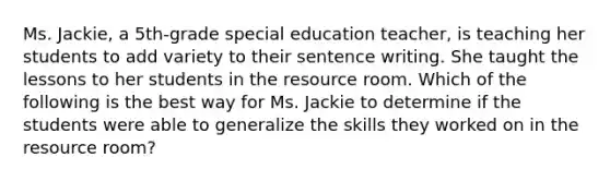 Ms. Jackie, a 5th-grade special education teacher, is teaching her students to add variety to their sentence writing. She taught the lessons to her students in the resource room. Which of the following is the best way for Ms. Jackie to determine if the students were able to generalize the skills they worked on in the resource room?