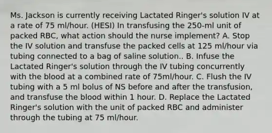 Ms. Jackson is currently receiving Lactated Ringer's solution IV at a rate of 75 ml/hour. (HESI) In transfusing the 250-ml unit of packed RBC, what action should the nurse implement? A. Stop the IV solution and transfuse the packed cells at 125 ml/hour via tubing connected to a bag of saline solution.. B. Infuse the Lactated Ringer's solution through the IV tubing concurrently with <a href='https://www.questionai.com/knowledge/k7oXMfj7lk-the-blood' class='anchor-knowledge'>the blood</a> at a combined rate of 75ml/hour. C. Flush the IV tubing with a 5 ml bolus of NS before and after the transfusion, and transfuse the blood within 1 hour. D. Replace the Lactated Ringer's solution with the unit of packed RBC and administer through the tubing at 75 ml/hour.