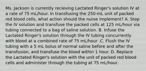 Ms. Jackson is currently recieving Lactated Ringer's solution IV at a rate of 75 mL/hour. In transfusing the 250-mL unit of packed red blood cells, what action should the nurse implement? A. Stop the IV solution and transfuse the packed cells at 125 mL/hour via tubing connected to a bag of saline solution. B. Infuse the Lactated Ringer's solution through the IV tubing concurrently with blood at a combined rate of 75 mL/hour .C. Flush the IV tubing with a 5 mL bolus of normal saline before and after the transfusion, and transfuse the blood within 1 hour. D. Replace the Lactated Ringer's solution with the unit of packed red blood cells and administer through the tubing at 75 mL/hour.