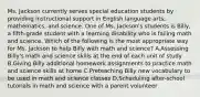 Ms. Jackson currently serves special education students by providing instructional support in English language arts, mathematics, and science. One of Ms. Jackson's students is Billy, a fifth-grade student with a learning disability who is failing math and science. Which of the following is the most appropriate way for Ms. Jackson to help Billy with math and science? A.Assessing Billy's math and science skills at the end of each unit of study B.Giving Billy additional homework assignments to practice math and science skills at home C.Preteaching Billy new vocabulary to be used in math and science classes D.Scheduling after-school tutorials in math and science with a parent volunteer