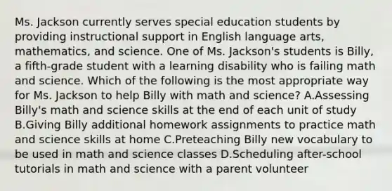 Ms. Jackson currently serves special education students by providing instructional support in English language arts, mathematics, and science. One of Ms. Jackson's students is Billy, a fifth-grade student with a learning disability who is failing math and science. Which of the following is the most appropriate way for Ms. Jackson to help Billy with math and science? A.Assessing Billy's math and science skills at the end of each unit of study B.Giving Billy additional homework assignments to practice math and science skills at home C.Preteaching Billy new vocabulary to be used in math and science classes D.Scheduling after-school tutorials in math and science with a parent volunteer