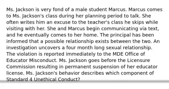 Ms. Jackson is very fond of a male student Marcus. Marcus comes to Ms. Jackson's class during her planning period to talk. She often writes him an excuse to the teacher's class he skips while visiting with her. She and Marcus begin communicating via text, and he eventually comes to her home. The principal has been informed that a possible relationship exists between the two. An investigation uncovers a four month long sexual relationship. The violation is reported immediately to the MDE Office of Educator Misconduct. Ms. Jackson goes before the Licensure Commission resulting in permanent suspension of her educator license. Ms. Jackson's behavior describes which component of Standard 4 Unethical Conduct?