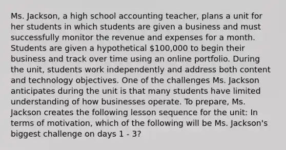 Ms. Jackson, a high school accounting teacher, plans a unit for her students in which students are given a business and must successfully monitor the revenue and expenses for a month. Students are given a hypothetical 100,000 to begin their business and track over time using an online portfolio. During the unit, students work independently and address both content and technology objectives. One of the challenges Ms. Jackson anticipates during the unit is that many students have limited understanding of how businesses operate. To prepare, Ms. Jackson creates the following lesson sequence for the unit: In terms of motivation, which of the following will be Ms. Jackson's biggest challenge on days 1 - 3?