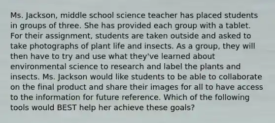 Ms. Jackson, middle school science teacher has placed students in groups of three. She has provided each group with a tablet. For their assignment, students are taken outside and asked to take photographs of plant life and insects. As a group, they will then have to try and use what they've learned about environmental science to research and label the plants and insects. Ms. Jackson would like students to be able to collaborate on the final product and share their images for all to have access to the information for future reference. Which of the following tools would BEST help her achieve these goals?