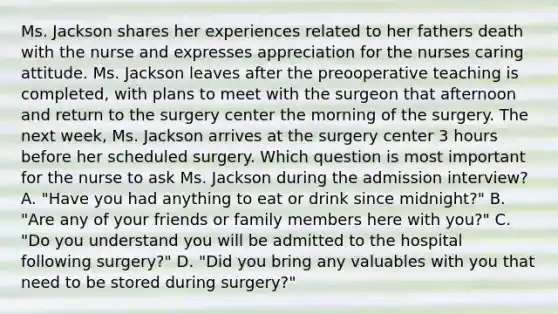 Ms. Jackson shares her experiences related to her fathers death with the nurse and expresses appreciation for the nurses caring attitude. Ms. Jackson leaves after the preooperative teaching is completed, with plans to meet with the surgeon that afternoon and return to the surgery center the morning of the surgery. The next week, Ms. Jackson arrives at the surgery center 3 hours before her scheduled surgery. Which question is most important for the nurse to ask Ms. Jackson during the admission interview? A. "Have you had anything to eat or drink since midnight?" B. "Are any of your friends or family members here with you?" C. "Do you understand you will be admitted to the hospital following surgery?" D. "Did you bring any valuables with you that need to be stored during surgery?"