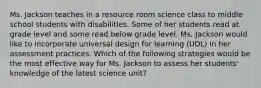 Ms. Jackson teaches in a resource room science class to middle school students with disabilities. Some of her students read at grade level and some read below grade level. Ms. Jackson would like to incorporate universal design for learning (UDL) in her assessment practices. Which of the following strategies would be the most effective way for Ms. Jackson to assess her students' knowledge of the latest science unit?