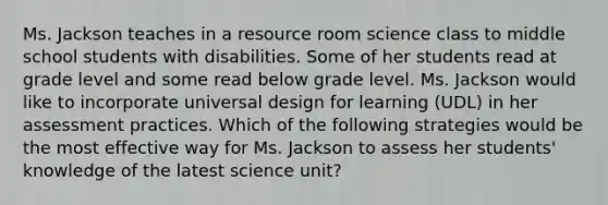 Ms. Jackson teaches in a resource room science class to middle school students with disabilities. Some of her students read at grade level and some read below grade level. Ms. Jackson would like to incorporate universal design for learning (UDL) in her assessment practices. Which of the following strategies would be the most effective way for Ms. Jackson to assess her students' knowledge of the latest science unit?