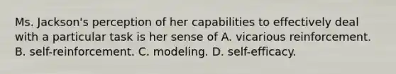 Ms. Jackson's perception of her capabilities to effectively deal with a particular task is her sense of A. vicarious reinforcement. B. self-reinforcement. C. modeling. D. self-efficacy.