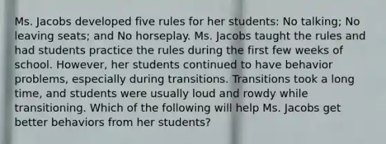 Ms. Jacobs developed five rules for her students: No talking; No leaving seats; and No horseplay. Ms. Jacobs taught the rules and had students practice the rules during the first few weeks of school. However, her students continued to have behavior problems, especially during transitions. Transitions took a long time, and students were usually loud and rowdy while transitioning. Which of the following will help Ms. Jacobs get better behaviors from her students?