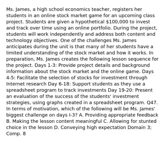 Ms. James, a high school economics teacher, registers her students in an online stock market game for an upcoming class project. Students are given a hypothetical 100,000 to invest and track over time using an online portfolio. During the project, students will work independently and address both content and technology objectives. One of the challenges Ms. James anticipates during the unit is that many of her students have a limited understanding of the stock market and how it works. In preparation, Ms. James creates the following lesson sequence for the project. Days 1-3: Provide project details and background information about the stock market and the online game. Days 4-5: Facilitate the selection of stocks for investment through Internet research Day 6-18: Support students as they use a spreadsheet program to track investments Day 19-20: Present an evaluation of the success of the students' investment strategies, using graphs created in a spreadsheet program. Q47. In terms of motivation, which of the following will be Ms. James' biggest challenge on days I-3? A. Providing appropriate feedback B. Making the lesson content meaningful C. Allowing for stunted choice in the lesson D. Conveying high expectation Domain 3; Comp. 8