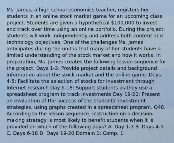 Ms. James, a high school economics teacher, registers her students in an online stock market game for an upcoming class project. Students are given a hypothetical 100,000 to invest and track over time using an online portfolio. During the project, students will work independently and address both content and technology objectives. One of the challenges Ms. James anticipates during the unit is that many of her students have a limited understanding of the stock market and how it works. In preparation, Ms. James creates the following lesson sequence for the project. Days 1-3: Provide project details and background information about the stock market and the online game. Days 4-5: Facilitate the selection of stocks for investment through Internet research Day 6-18: Support students as they use a spreadsheet program to track investments Day 19-20: Present an evaluation of the success of the students' investment strategies, using graphs created in a spreadsheet program. Q48. According to the lesson sequence, instruction on a decision-making strategy is most likely to benefit students when it is provided on which of the following days? A. Day 1-3 B. Days 4-5 C. Days 6-18 D. Days 19-20 Domain 1; Comp. 1