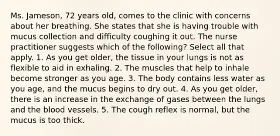 Ms. Jameson, 72 years old, comes to the clinic with concerns about her breathing. She states that she is having trouble with mucus collection and difficulty coughing it out. The nurse practitioner suggests which of the following? Select all that apply. 1. As you get older, the tissue in your lungs is not as flexible to aid in exhaling. 2. The muscles that help to inhale become stronger as you age. 3. The body contains less water as you age, and the mucus begins to dry out. 4. As you get older, there is an increase in the exchange of gases between the lungs and the blood vessels. 5. The cough reflex is normal, but the mucus is too thick.