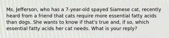 Ms. Jefferson, who has a 7-year-old spayed Siamese cat, recently heard from a friend that cats require more essential fatty acids than dogs. She wants to know if that's true and, if so, which essential fatty acids her cat needs. What is your reply?