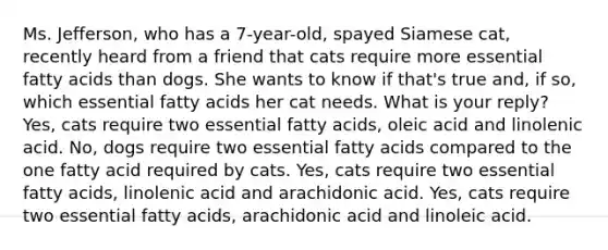 Ms. Jefferson, who has a 7-year-old, spayed Siamese cat, recently heard from a friend that cats require more essential fatty acids than dogs. She wants to know if that's true and, if so, which essential fatty acids her cat needs. What is your reply? Yes, cats require two essential fatty acids, oleic acid and linolenic acid. No, dogs require two essential fatty acids compared to the one fatty acid required by cats. Yes, cats require two essential fatty acids, linolenic acid and arachidonic acid. Yes, cats require two essential fatty acids, arachidonic acid and linoleic acid.