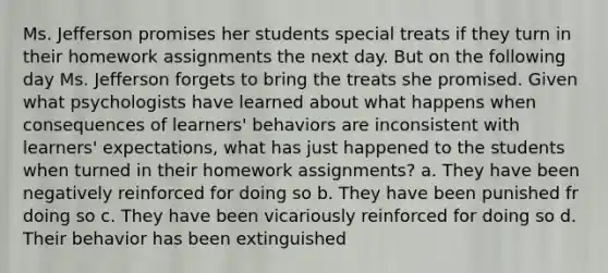 Ms. Jefferson promises her students special treats if they turn in their homework assignments the next day. But on the following day Ms. Jefferson forgets to bring the treats she promised. Given what psychologists have learned about what happens when consequences of learners' behaviors are inconsistent with learners' expectations, what has just happened to the students when turned in their homework assignments? a. They have been negatively reinforced for doing so b. They have been punished fr doing so c. They have been vicariously reinforced for doing so d. Their behavior has been extinguished