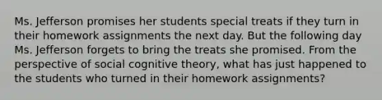 Ms. Jefferson promises her students special treats if they turn in their homework assignments the next day. But the following day Ms. Jefferson forgets to bring the treats she promised. From the perspective of social cognitive theory, what has just happened to the students who turned in their homework assignments?