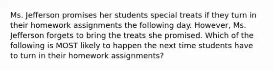 Ms. Jefferson promises her students special treats if they turn in their homework assignments the following day. However, Ms. Jefferson forgets to bring the treats she promised. Which of the following is MOST likely to happen the next time students have to turn in their homework assignments?