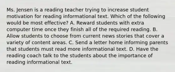 Ms. Jensen is a reading teacher trying to increase student motivation for reading informational text. Which of the following would be most effective? A. Reward students with extra computer time once they finish all of the required reading. B. Allow students to choose from current news stories that cover a variety of content areas. C. Send a letter home informing parents that students must read more informational text. D. Have the reading coach talk to the students about the importance of reading informational text.