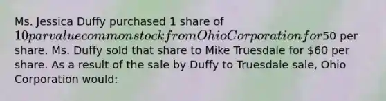 Ms. Jessica Duffy purchased 1 share of 10 par value common stock from Ohio Corporation for50 per share. Ms. Duffy sold that share to Mike Truesdale for 60 per share. As a result of the sale by Duffy to Truesdale sale, Ohio Corporation would: