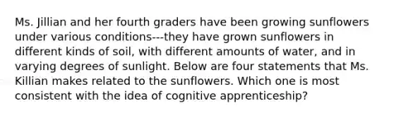 Ms. Jillian and her fourth graders have been growing sunflowers under various conditions---they have grown sunflowers in different kinds of soil, with different amounts of water, and in varying degrees of sunlight. Below are four statements that Ms. Killian makes related to the sunflowers. Which one is most consistent with the idea of cognitive apprenticeship?