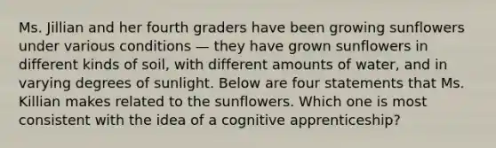 Ms. Jillian and her fourth graders have been growing sunflowers under various conditions — they have grown sunflowers in different kinds of soil, with different amounts of water, and in varying degrees of sunlight. Below are four statements that Ms. Killian makes related to the sunflowers. Which one is most consistent with the idea of a cognitive apprenticeship?