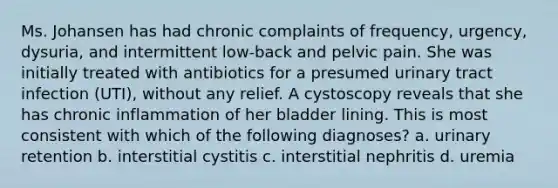 Ms. Johansen has had chronic complaints of frequency, urgency, dysuria, and intermittent low-back and pelvic pain. She was initially treated with antibiotics for a presumed urinary tract infection (UTI), without any relief. A cystoscopy reveals that she has chronic inflammation of her bladder lining. This is most consistent with which of the following diagnoses? a. urinary retention b. interstitial cystitis c. interstitial nephritis d. uremia