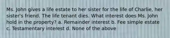 Ms. John gives a life estate to her sister for the life of Charlie, her sister's friend. The life tenant dies. What interest does Ms. John hold in the property? a. Remainder interest b. Fee simple estate c. Testamentary interest d. None of the above