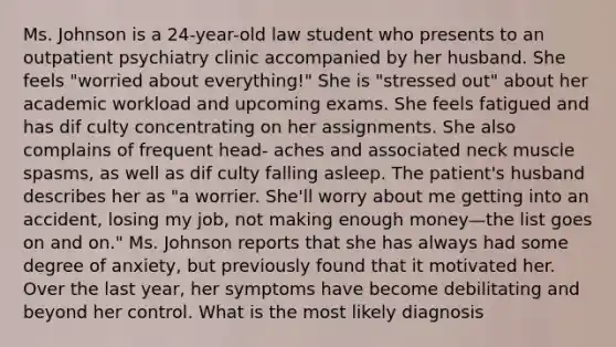 Ms. Johnson is a 24-year-old law student who presents to an outpatient psychiatry clinic accompanied by her husband. She feels "worried about everything!" She is "stressed out" about her academic workload and upcoming exams. She feels fatigued and has dif culty concentrating on her assignments. She also complains of frequent head- aches and associated neck muscle spasms, as well as dif culty falling asleep. The patient's husband describes her as "a worrier. She'll worry about me getting into an accident, losing my job, not making enough money—the list goes on and on." Ms. Johnson reports that she has always had some degree of anxiety, but previously found that it motivated her. Over the last year, her symptoms have become debilitating and beyond her control. What is the most likely diagnosis