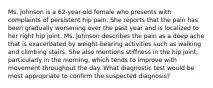 Ms. Johnson is a 62-year-old female who presents with complaints of persistent hip pain. She reports that the pain has been gradually worsening over the past year and is localized to her right hip joint. Ms. Johnson describes the pain as a deep ache that is exacerbated by weight-bearing activities such as walking and climbing stairs. She also mentions stiffness in the hip joint, particularly in the morning, which tends to improve with movement throughout the day. What diagnostic test would be most appropriate to confirm the suspected diagnosis?