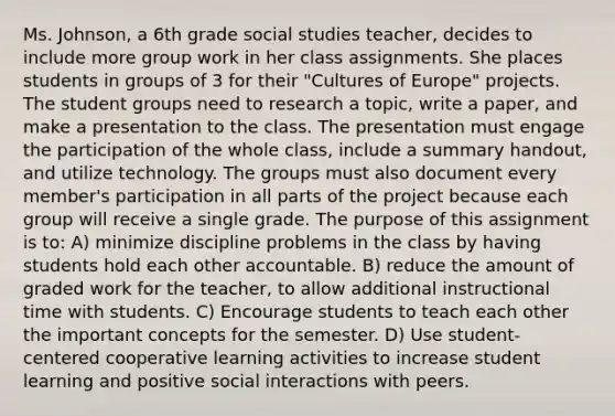 Ms. Johnson, a 6th grade social studies teacher, decides to include more group work in her class assignments. She places students in groups of 3 for their "Cultures of Europe" projects. The student groups need to research a topic, write a paper, and make a presentation to the class. The presentation must engage the participation of the whole class, include a summary handout, and utilize technology. The groups must also document every member's participation in all parts of the project because each group will receive a single grade. The purpose of this assignment is to: A) minimize discipline problems in the class by having students hold each other accountable. B) reduce the amount of graded work for the teacher, to allow additional instructional time with students. C) Encourage students to teach each other the important concepts for the semester. D) Use student-centered cooperative learning activities to increase student learning and positive social interactions with peers.