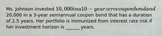 Ms. Johnson invested 10,000 in a 10-year zero coupon bond and20,000 in a 3-year semiannual coupon bond that has a duration of 2.5 years. Her portfolio is immunized from interest rate risk if her investment horizon is ______ years.