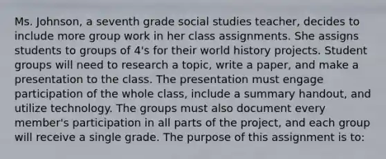 Ms. Johnson, a seventh grade social studies teacher, decides to include more group work in her class assignments. She assigns students to groups of 4's for their world history projects. Student groups will need to research a topic, write a paper, and make a presentation to the class. The presentation must engage participation of the whole class, include a summary handout, and utilize technology. The groups must also document every member's participation in all parts of the project, and each group will receive a single grade. The purpose of this assignment is to: