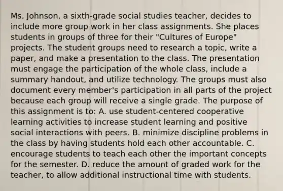 Ms. Johnson, a sixth-grade social studies teacher, decides to include more group work in her class assignments. She places students in groups of three for their "Cultures of Europe" projects. The student groups need to research a topic, write a paper, and make a presentation to the class. The presentation must engage the participation of the whole class, include a summary handout, and utilize technology. The groups must also document every member's participation in all parts of the project because each group will receive a single grade. The purpose of this assignment is to: A. use student-centered cooperative learning activities to increase student learning and positive social interactions with peers. B. minimize discipline problems in the class by having students hold each other accountable. C. encourage students to teach each other the important concepts for the semester. D. reduce the amount of graded work for the teacher, to allow additional instructional time with students.