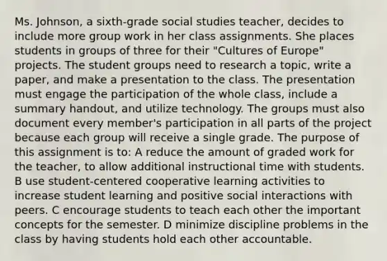 Ms. Johnson, a sixth-grade social studies teacher, decides to include more group work in her class assignments. She places students in groups of three for their "Cultures of Europe" projects. The student groups need to research a topic, write a paper, and make a presentation to the class. The presentation must engage the participation of the whole class, include a summary handout, and utilize technology. The groups must also document every member's participation in all parts of the project because each group will receive a single grade. The purpose of this assignment is to: A reduce the amount of graded work for the teacher, to allow additional instructional time with students. B use student-centered cooperative learning activities to increase student learning and positive social interactions with peers. C encourage students to teach each other the important concepts for the semester. D minimize discipline problems in the class by having students hold each other accountable.