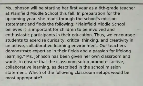 Ms. Johnson will be starting her first year as a 6th-grade teacher at Plainfield Middle School this fall. In preparation for the upcoming year, she reads through the school's mission statement and finds the following: "Plainfield Middle School believes it is important for children to be involved and enthusiastic participants in their education. Thus, we encourage students to exercise curiosity, critical thinking, and creativity in an active, collaborative learning environment. Our teachers demonstrate expertise in their fields and a passion for lifelong learning." Ms. Johnson has been given her own classroom and wants to ensure that the classroom setup promotes active, collaborative learning, as described in the school mission statement. Which of the following classroom setups would be most appropriate?