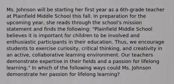 Ms. Johnson will be starting her first year as a 6th-grade teacher at Plainfield Middle School this fall. In preparation for the upcoming year, she reads through the school's mission statement and finds the following: "Plainfield Middle School believes it is important for children to be involved and enthusiastic participants in their education. Thus, we encourage students to exercise curiosity, critical thinking, and creativity in an active, collaborative learning environment. Our teachers demonstrate expertise in their fields and a passion for lifelong learning." In which of the following ways could Ms. Johnson demonstrate her passion for lifelong learning?