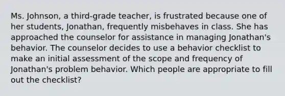 Ms. Johnson, a third-grade teacher, is frustrated because one of her students, Jonathan, frequently misbehaves in class. She has approached the counselor for assistance in managing Jonathan's behavior. The counselor decides to use a behavior checklist to make an initial assessment of the scope and frequency of Jonathan's problem behavior. Which people are appropriate to fill out the checklist?